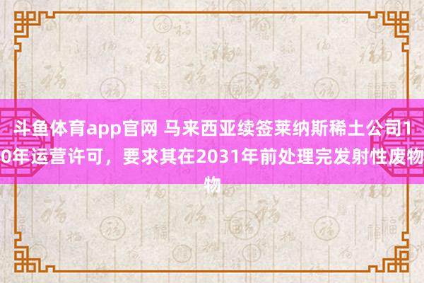 斗鱼体育app官网 马来西亚续签莱纳斯稀土公司10年运营许可，要求其在2031年前处理完发射性废物