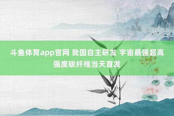 斗鱼体育app官网 我国自主研发 宇宙最强超高强度碳纤维当天首发
