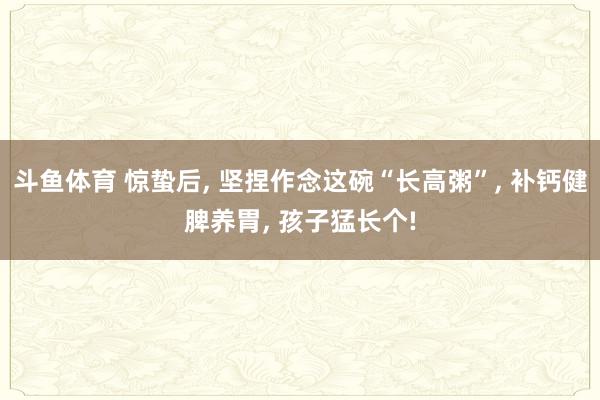 斗鱼体育 惊蛰后, 坚捏作念这碗“长高粥”, 补钙健脾养胃, 孩子猛长个!