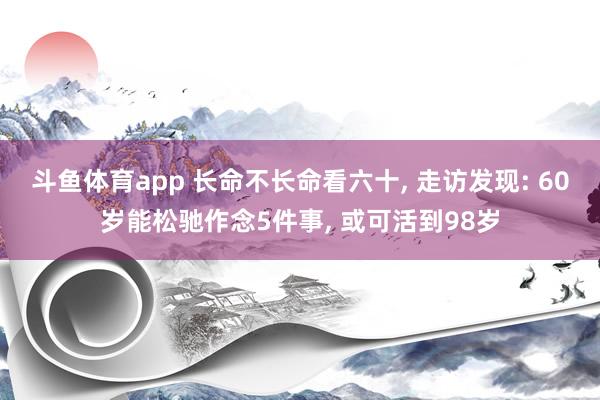 斗鱼体育app 长命不长命看六十, 走访发现: 60岁能松驰作念5件事, 或可活到98岁