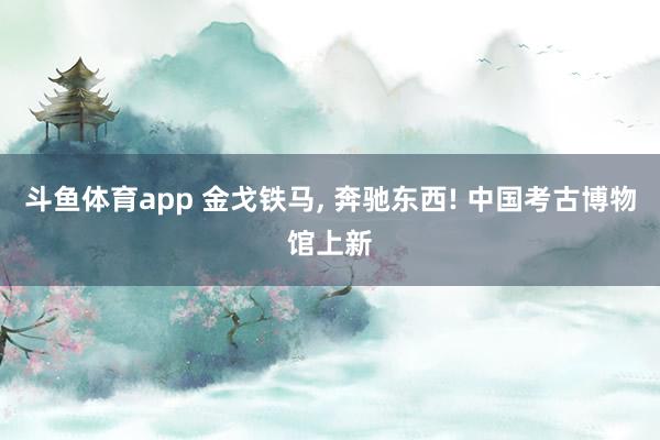 斗鱼体育app 金戈铁马, 奔驰东西! 中国考古博物馆上新
