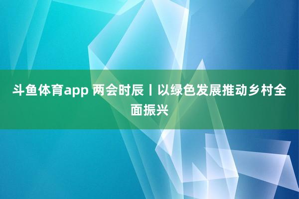 斗鱼体育app 两会时辰丨以绿色发展推动乡村全面振兴
