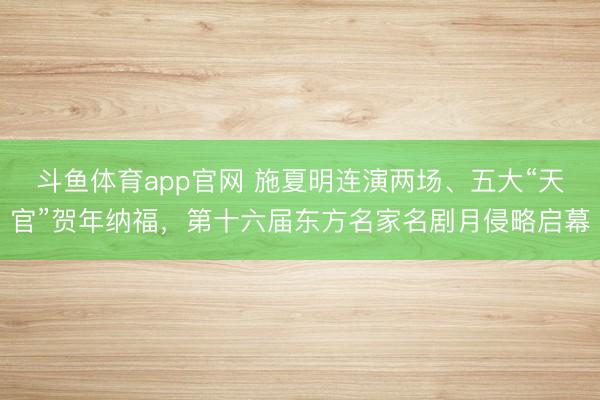斗鱼体育app官网 施夏明连演两场、五大“天官”贺年纳福，第十六届东方名家名剧月侵略启幕