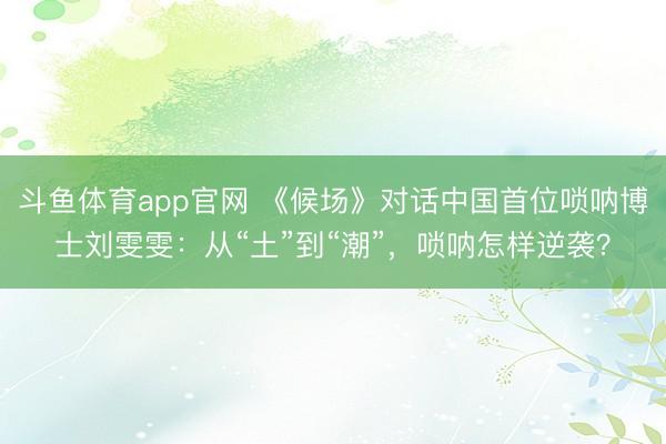斗鱼体育app官网 《候场》对话中国首位唢呐博士刘雯雯：从“土”到“潮”，唢呐怎样逆袭？