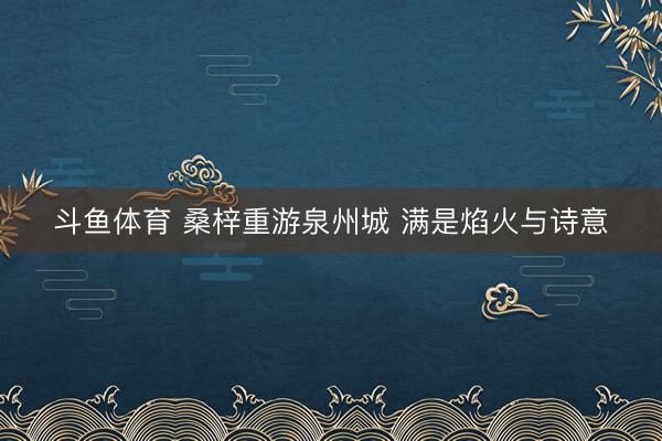 斗鱼体育 桑梓重游泉州城 满是焰火与诗意