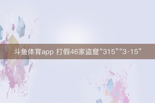 斗鱼体育app 打假46家盗窟“315”“3·15”