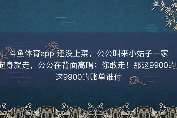 斗鱼体育app 还没上菜,公公叫来小姑子一家6口,我起身就走,公公在背面高唱:你敢走!那这9900的账单谁付