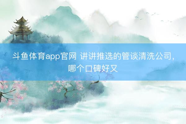 斗鱼体育app官网 讲讲推选的管谈清洗公司，哪个口碑好又