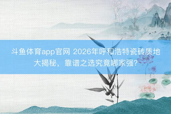 斗鱼体育app官网 2026年呼和浩特瓷砖质地大揭秘，靠谱之选究竟哪家强？