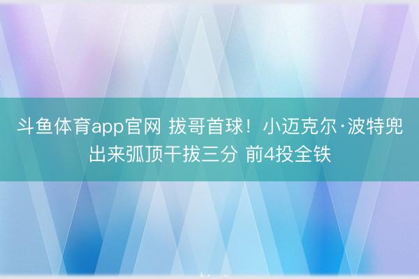 斗鱼体育app官网 拔哥首球！小迈克尔·波特兜出来弧顶干拔三分 前4投全铁