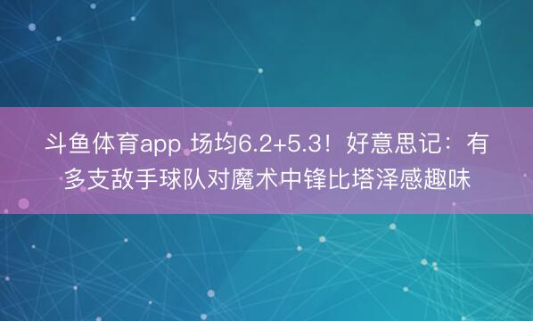 斗鱼体育app 场均6.2+5.3!好意思记:有多支敌手球队对魔术中锋比塔泽感趣味