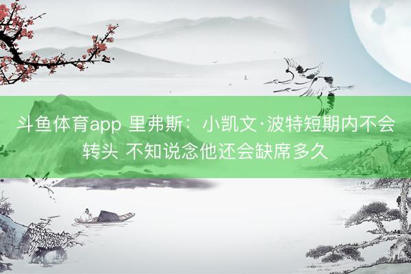 斗鱼体育app 里弗斯：小凯文·波特短期内不会转头 不知说念他还会缺席多久