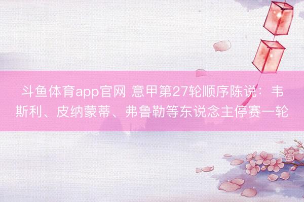 斗鱼体育app官网 意甲第27轮顺序陈说：韦斯利、皮纳蒙蒂、弗鲁勒等东说念主停赛一轮