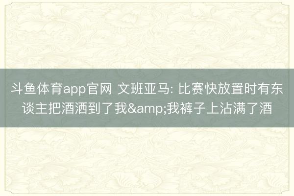 斗鱼体育app官网 文班亚马: 比赛快放置时有东谈主把酒洒到了我&我裤子上沾满了酒