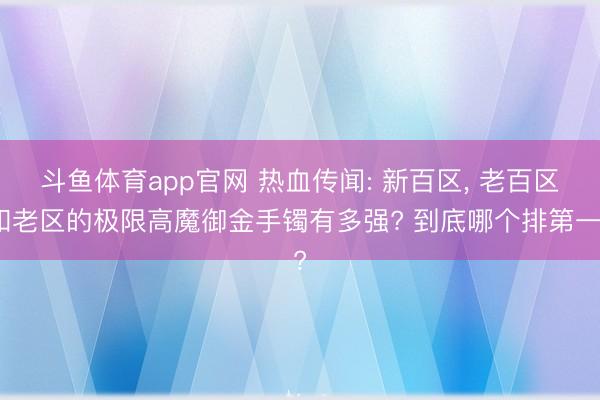 斗鱼体育app官网 热血传闻: 新百区, 老百区和老区的极限高魔御金手镯有多强? 到底哪个排第一?