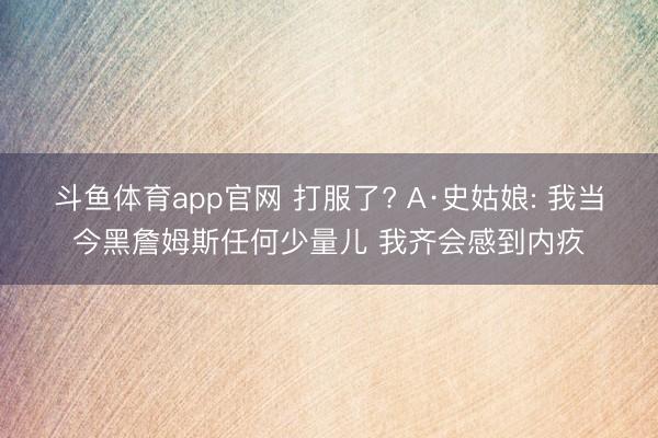 斗鱼体育app官网 打服了? A·史姑娘: 我当今黑詹姆斯任何少量儿 我齐会感到内疚