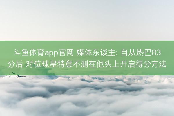 斗鱼体育app官网 媒体东谈主: 自从热巴83分后 对位球星特意不测在他头上开启得分方法