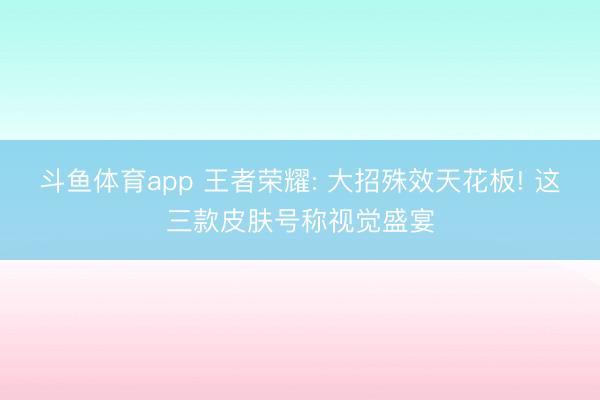 斗鱼体育app 王者荣耀: 大招殊效天花板! 这三款皮肤号称视觉盛宴