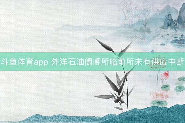 斗鱼体育app 外洋石油阛阓所临前所未有供应中断