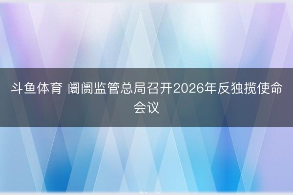 斗鱼体育 阛阓监管总局召开2026年反独揽使命会议