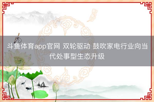 斗鱼体育app官网 双轮驱动 鼓吹家电行业向当代处事型生态升级