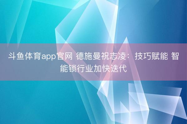 斗鱼体育app官网 德施曼祝志凌:技巧赋能 智能锁行业加快迭代