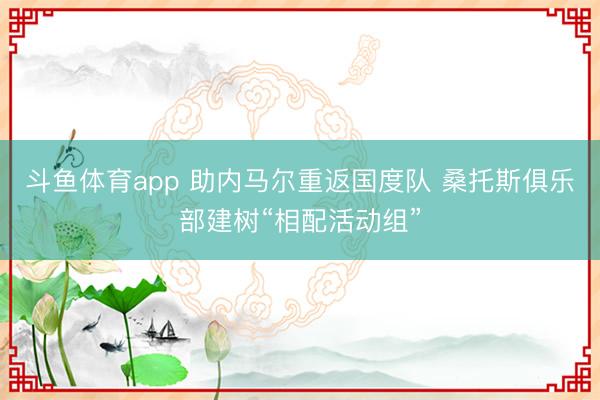 斗鱼体育app 助内马尔重返国度队 桑托斯俱乐部建树“相配活动组”