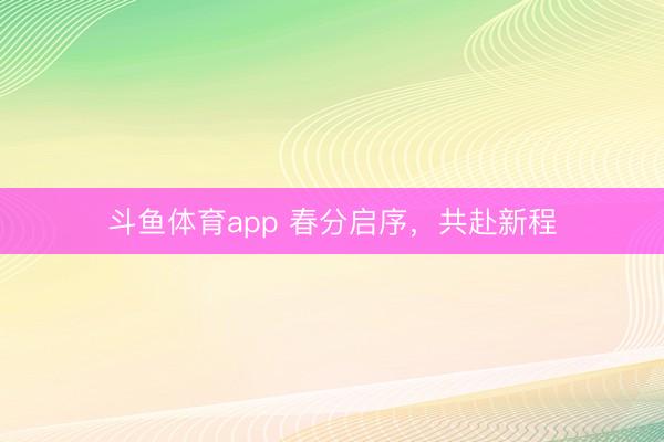 斗鱼体育app 春分启序,共赴新程