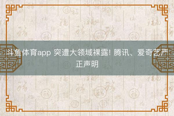 斗鱼体育app 突遭大领域裸露! 腾讯、爱奇艺严正声明