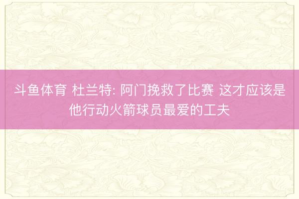 斗鱼体育 杜兰特: 阿门挽救了比赛 这才应该是他行动火箭球员最爱的工夫