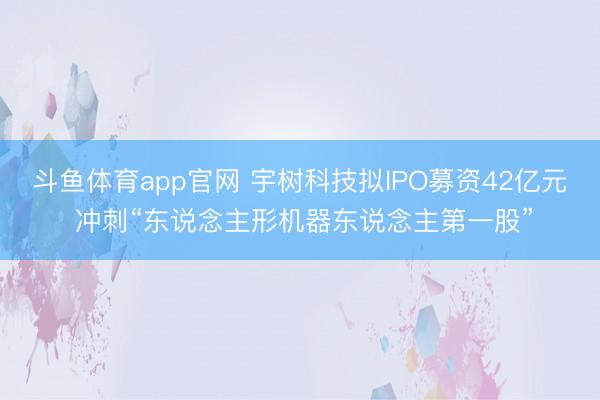 斗鱼体育app官网 宇树科技拟IPO募资42亿元 冲刺“东说念主形机器东说念主第一股”