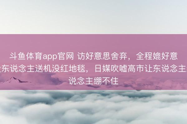 斗鱼体育app官网 访好意思舍弃,全程媲好意思!没东说念主送机没红地毯,日媒吹嘘高市让东说念主绷不住