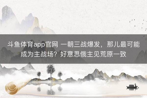 斗鱼体育app官网 一朝三战爆发,那儿最可能成为主战场?好意思俄主见荒原一致