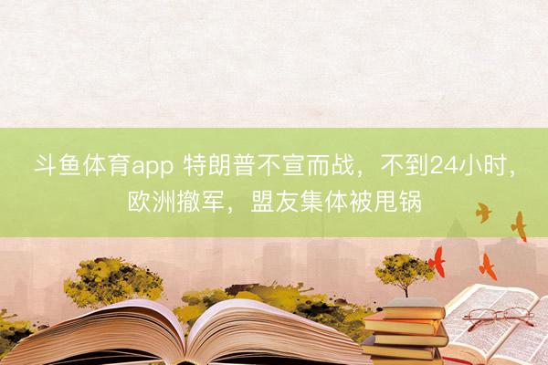 斗鱼体育app 特朗普不宣而战,不到24小时,欧洲撤军,盟友集体被甩锅