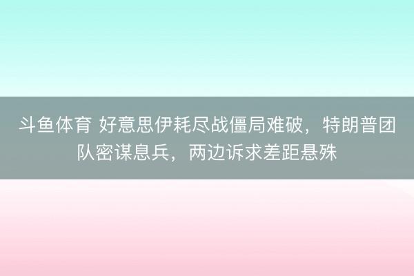 斗鱼体育 好意思伊耗尽战僵局难破，特朗普团队密谋息兵，两边诉求差距悬殊