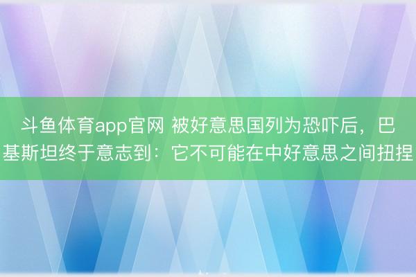 斗鱼体育app官网 被好意思国列为恐吓后，巴基斯坦终于意志到：它不可能在中好意思之间扭捏