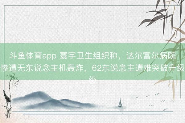 斗鱼体育app 寰宇卫生组织称，达尔富尔病院惨遭无东说念主机轰炸，62东说念主遭难突破升级