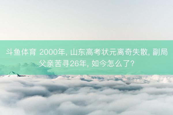 斗鱼体育 2000年, 山东高考状元离奇失散, 副局父亲苦寻26年, 如今怎么了?