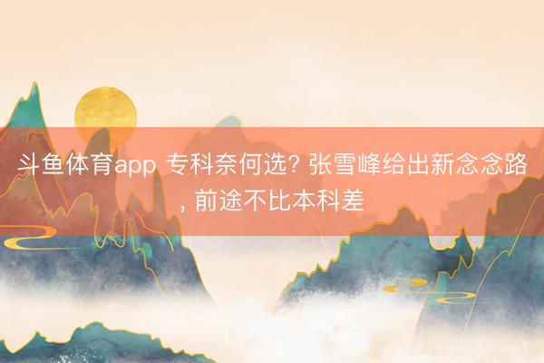 斗鱼体育app 专科奈何选? 张雪峰给出新念念路, 前途不比本科差