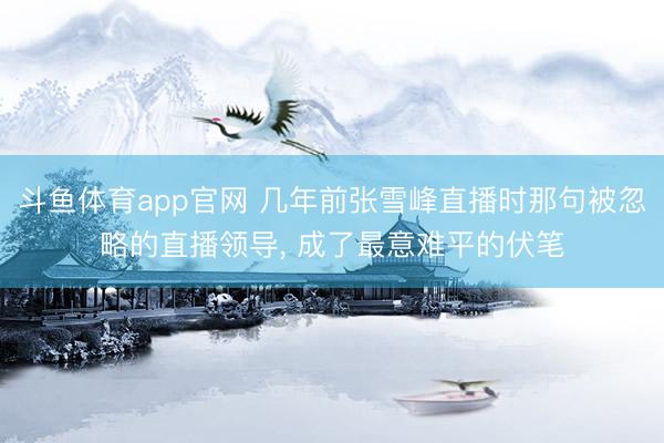 斗鱼体育app官网 几年前张雪峰直播时那句被忽略的直播领导, 成了最意难平的伏笔