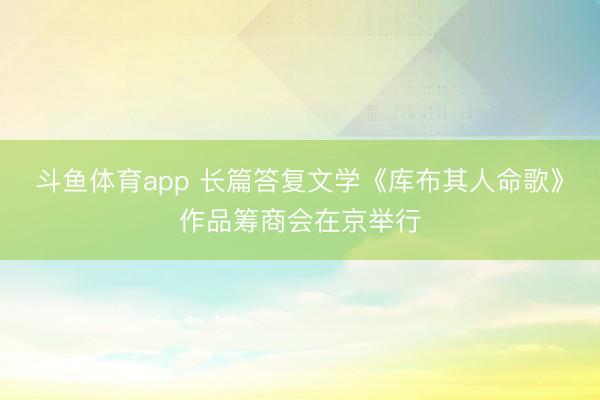 斗鱼体育app 长篇答复文学《库布其人命歌》作品筹商会在京举行
