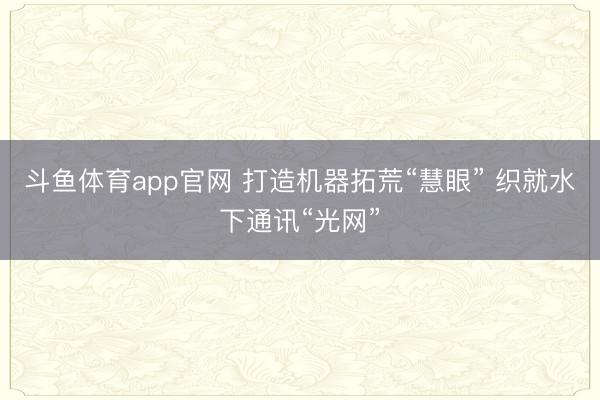 斗鱼体育app官网 打造机器拓荒“慧眼” 织就水下通讯“光网”