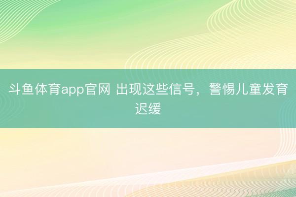 斗鱼体育app官网 出现这些信号，警惕儿童发育迟缓