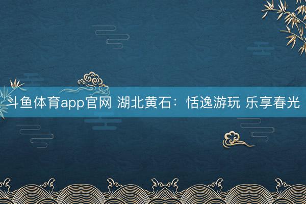 斗鱼体育app官网 湖北黄石：恬逸游玩 乐享春光