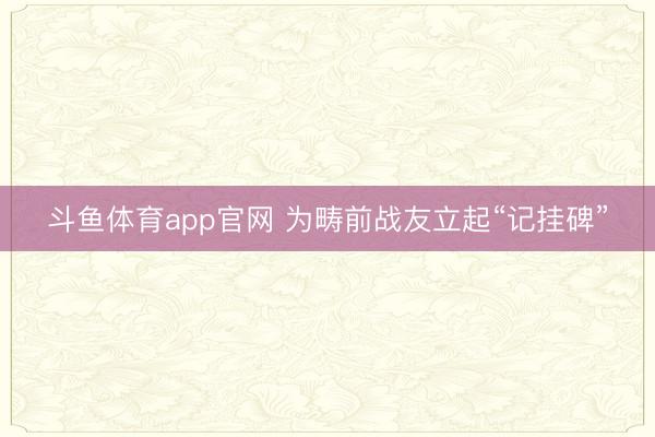 斗鱼体育app官网 为畴前战友立起“记挂碑”
