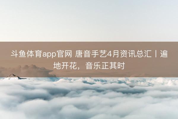 斗鱼体育app官网 唐音手艺4月资讯总汇丨遍地开花，音乐正其时