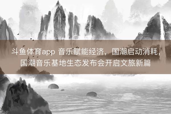 斗鱼体育app 音乐赋能经济,国潮启动消耗,国潮音乐基地生态发布会开启文旅新篇