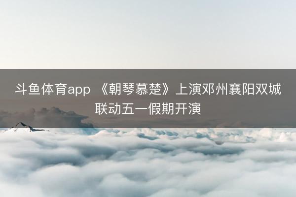 斗鱼体育app 《朝琴慕楚》上演邓州襄阳双城联动五一假期开演