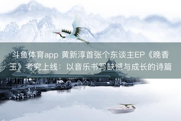 斗鱼体育app 黄新淳首张个东谈主EP《晚香玉》考究上线：以音乐书写缺憾与成长的诗篇