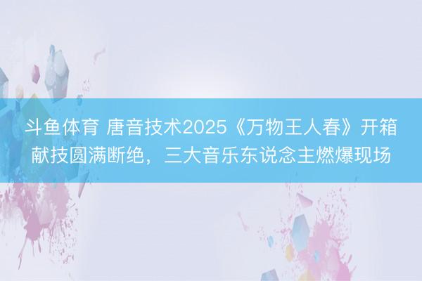 斗鱼体育 唐音技术2025《万物王人春》开箱献技圆满断绝，三大音乐东说念主燃爆现场